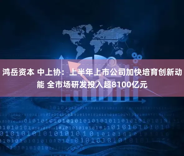 鸿岳资本 中上协：上半年上市公司加快培育创新动能 全市场研发投入超8100亿元