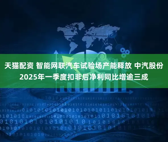天猫配资 智能网联汽车试验场产能释放 中汽股份2025年一季度扣非后净利同比增逾三成