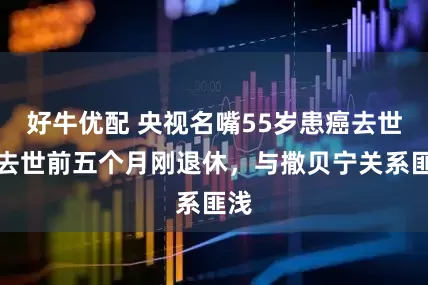 好牛优配 央视名嘴55岁患癌去世，去世前五个月刚退休，与撒贝宁关系匪浅