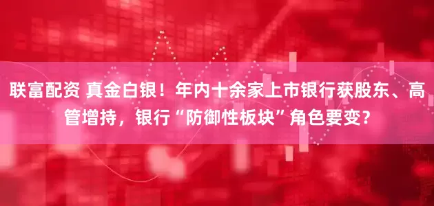 联富配资 真金白银！年内十余家上市银行获股东、高管增持，银行“防御性板块”角色要变？