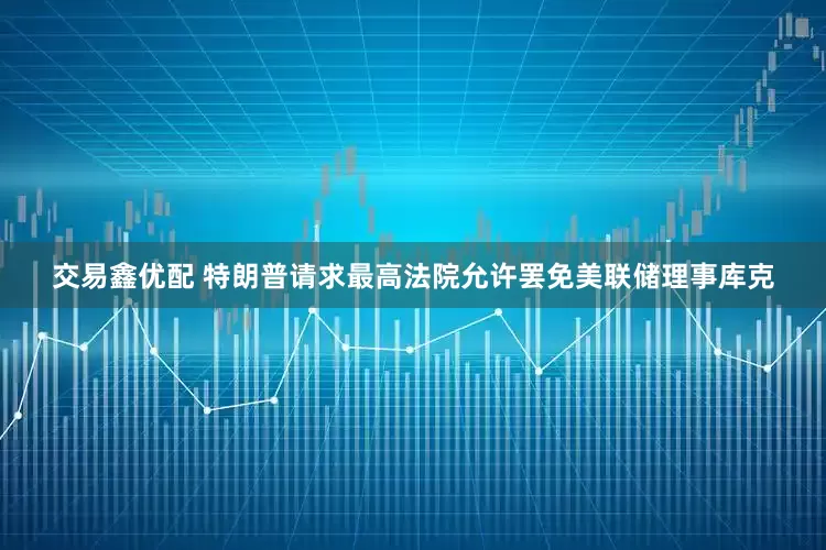 交易鑫优配 特朗普请求最高法院允许罢免美联储理事库克