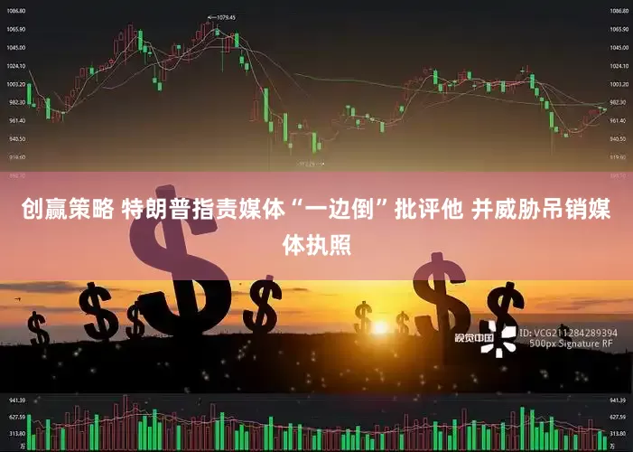 创赢策略 特朗普指责媒体“一边倒”批评他 并威胁吊销媒体执照