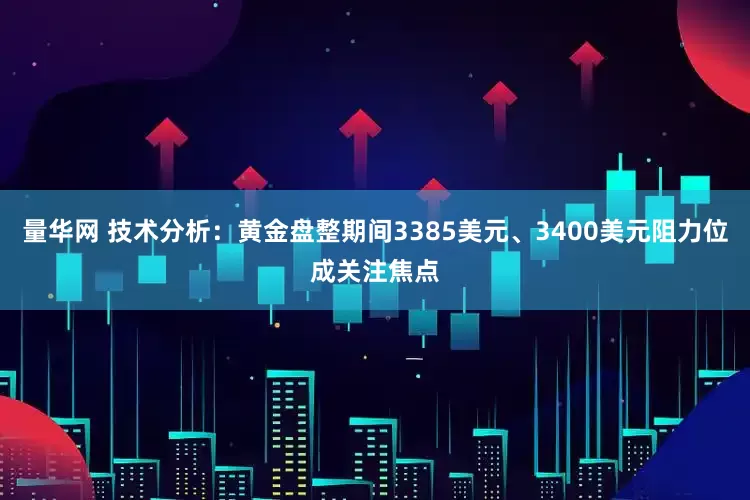 量华网 技术分析：黄金盘整期间3385美元、3400美元阻力位成关注焦点