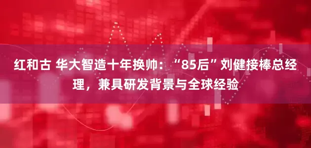 红和古 华大智造十年换帅：“85后”刘健接棒总经理，兼具研发背景与全球经验